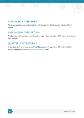 25 www.ukplc.com
ANNUAL SELF ASSESSMENT
All company directors should complete a self-assessment that shows the totality of their
income.
ANNUAL EMPLOYER RETURN
Any business with employees has the duty to report their payroll to HMRC online on or before
each payday.
QUARTERLY VAT RETURNS
If your business’s turnover exceeds the VAT threshold in the previous 12 months (not the
accountancy year), you must register and account for VAT.
 