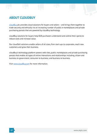 27 www.ukplc.com
ABOUT CLOUDBUY
cloudBuy plc provides cloud solutions for buyers and sellers – and brings them together to
trade securely and ethically via an increasing number of public e-marketplaces and private
purchasing portals that are powered by cloudBuy technology.
cloudBuy solutions for buyers help B2B purchasers understand and control their spend, to
reduce costs and increase value.
Our cloudSell solutions enable sellers of all sizes, from start-ups to corporates, reach new
customers and grow their business.
cloudBuy’s technology platform powers web sites, public marketplaces and private purchasing
portals that enable all types of online interactions and relationships including, citizen and
business to government; consumer to business; and business to business.
Visit www.cloudBuy.com for more information.
 