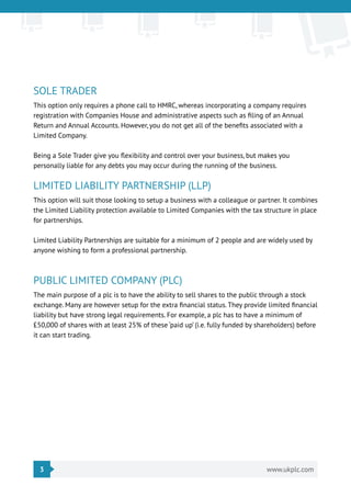 3 www.ukplc.com
SOLE TRADER
This option only requires a phone call to HMRC, whereas incorporating a company requires
registration with Companies House and administrative aspects such as filing of an Annual
Return and Annual Accounts. However, you do not get all of the benefits associated with a
Limited Company.
Being a Sole Trader give you flexibility and control over your business, but makes you
personally liable for any debts you may occur during the running of the business.
LIMITED LIABILITY PARTNERSHIP (LLP)
This option will suit those looking to setup a business with a colleague or partner. It combines
the Limited Liability protection available to Limited Companies with the tax structure in place
for partnerships.
Limited Liability Partnerships are suitable for a minimum of 2 people and are widely used by
anyone wishing to form a professional partnership.
PUBLIC LIMITED COMPANY (PLC)
The main purpose of a plc is to have the ability to sell shares to the public through a stock
exchange. Many are however setup for the extra financial status. They provide limited financial
liability but have strong legal requirements. For example, a plc has to have a minimum of
£50,000 of shares with at least 25% of these ‘paid up’ (i.e. fully funded by shareholders) before
it can start trading.
 