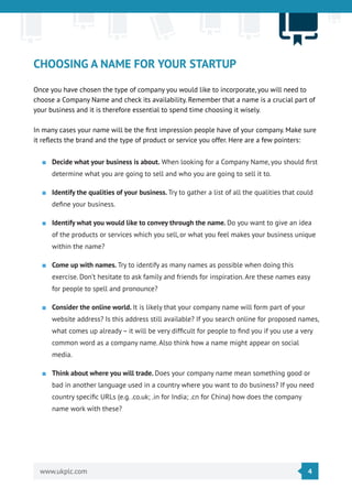 4www.ukplc.com
CHOOSING A NAME FOR YOUR STARTUP
Once you have chosen the type of company you would like to incorporate, you will need to
choose a Company Name and check its availability. Remember that a name is a crucial part of
your business and it is therefore essential to spend time choosing it wisely.
In many cases your name will be the first impression people have of your company. Make sure
it reflects the brand and the type of product or service you offer. Here are a few pointers:
■■ Decide what your business is about. When looking for a Company Name, you should first
determine what you are going to sell and who you are going to sell it to.
■■ Identify the qualities of your business. Try to gather a list of all the qualities that could
define your business.
■■ Identify what you would like to convey through the name. Do you want to give an idea
of the products or services which you sell, or what you feel makes your business unique
within the name?
■■ Come up with names. Try to identify as many names as possible when doing this
exercise. Don’t hesitate to ask family and friends for inspiration. Are these names easy
for people to spell and pronounce?
■■ Consider the online world. It is likely that your company name will form part of your
website address? Is this address still available? If you search online for proposed names,
what comes up already – it will be very difficult for people to find you if you use a very
common word as a company name. Also think how a name might appear on social
media.
■■ Think about where you will trade. Does your company name mean something good or
bad in another language used in a country where you want to do business? If you need
country specific URLs (e.g. .co.uk; .in for India; .cn for China) how does the company
name work with these?
 
