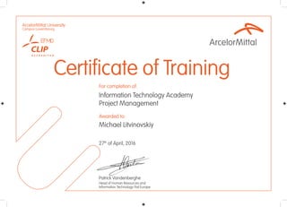 Awarded to:
For completion of:
ArcelorMittal University
Campus Luxembourg
Certificate of Training
27th
of April, 2016
Information Technology Academy
Project Management
Patrick Vandenberghe
Head of Human Resources and
Information Technology Flat Europe
Michael Litvinovskiy
 