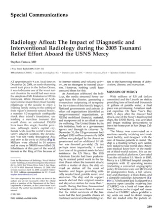 Radiology Afloat: The Impact of Diagnostic and
Interventional Radiology during the 2005 Tsunami
Relief Effort Aboard the USNS Mercy
Stephen Ferrara, MD
J Vasc Interv Radiol 2009; 20:289–302
Abbreviations: CASREC ϭ casualty receiving bay, ICU ϭ intensive care unit, IVC ϭ inferior vena cava, OUA ϭ Operation Unified Assistance
AT approximately 9 a.m. local time on
December 26, 2004, an earth-shattering
event took place in the Indian Ocean;
it was to become one of the worst nat-
ural disasters the world had seen since
the eruption of Mt. Krakatoa in 1883 in
Indonesia. While thousands of Aceh-
nese families made their ritual Sunday
pilgrimage to the seaside to enjoy a
relaxing family outing in the setting of
their region’s immense natural beauty,
a massive 9.2-magnitude earthquake
shook their island’s foundation, un-
leashing a merciless tsunami that
would claim an estimated 150,000
lives from this single, humble prov-
ince. Although Aceh’s capital city,
Banda Aceh, was the world’s most se-
verely affected location, the devasta-
tion was felt vastly throughout Asia
and even as far away as Africa (Fig 1).
Millions were affected in 14 nations
and as many as 300,000 were killed (1).
Inhabitants of this part of the world,
known as the Ring of Fire because of
its intense seismic and volcanic activ-
ity, are no strangers to natural disas-
ters. However, nothing could have
prepared them for this.
As Americans celebrated the holi-
days, the media streamed home im-
ages from the disaster, generating a
tremendous outpouring of sympathy
for the victims of this horrific tragedy.
National governments and private ci-
vilian aid organizations (identified as
nongovernmental organizations, or
NGOs) mobilized financial, materiel,
and manpower aid in an effort to ease
the suffering. The United States led in
this initiative, both as a government
agency and through its citizenry. By
December 31, the US government had
pledged $350 million (eventually $950
million was pledged by the American
government and an additional $1 bil-
lion was donated privately) (2), but
perhaps more importantly, it mobi-
lized one of its greatest assets to lend
assistance: the US Navy. The USS
Abraham Lincoln had been perform-
ing its normal patrol work in the In-
dian Ocean when the tsunami struck;
within a matter of days, the ship ar-
rived on station off the coast of
Sumatra and began providing criti-
cally needed food, potable water, and
sanitation. The ship and its support
vessels shelved their original mission
and stayed on station for more than 1
month. During that time, thousands of
helicopter sorties were flown to ensure
that the initial survivors of the tsu-
nami had the best possible chance of
continued survival without falling vic-
tim to the harrowing threats of dehy-
dration, disease, and starvation.
MISSION OF MERCY
With millions of US aid dollars
committed and the Lincoln on station
providing tons of food and thousands
of gallons of potable water, a final
piece was yet missing: American med-
ical expertise. On New Year’s Day
2005, 6 days after the disaster had
struck, one of the Navy’s two hospital
ships, the USNS Mercy, was activated
and began making preparations to
leave her home port in San Diego, Cal-
ifornia.
The Mercy was constructed as a
wartime casualty receiving and treat-
ment facility, and designed with the
care of trauma patients in mind. The
ship is a floating tertiary care center,
now tasked to take world-class Amer-
ican medical know-how to the needi-
est of third-world nations. It is an im-
pressive medical platform. Converted
from the oil tanker S.S. Worth in 1985,
Mercy is a 1,000-bed hospital complex
complete with 12 operating rooms
(including a converted angiography
suite), 80 intensive care unit (ICU) and
20 postoperative beds, a full labora-
tory and pharmacy, a blood bank, and
a complete radiology department (Ta-
ble 1). A helicopter pad is adjacent to a
massive open casualty receiving bay
(CASREC) via a bank of three eleva-
tors. Patients can be triaged and resus-
citated in CASREC, where portable x-
ray units are used to obtain images
that are loaded onto the picture ar-
From the Department of Radiology, Naval Medical
Center San Diego, Clinical Investigation Department
(KCA), 34800 Bob Wilson Drive, Suite 5, San Diego,
CA 92134-1005. Received February 15, 2008; final
revision received April 16, 2008; accepted October
20, 2008. Address correspondence to S.F.; E-mail:
stephen.ferrara@med.navy.mil
The views expressed in this article are those of the
authors and do not necessarily reflect the official
policy or position of the Department of the Navy,
Department of Defense, or the United States Gov-
ernment. The author has identified no conflicts of
interest.
© SIR, 2009
DOI: 10.1016/j.jvir.2008.10.026
Special Communications
289
 