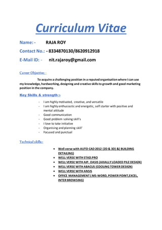 Curriculum Vitae
Name: - RAJA ROY
Contact No.: - 8334870130/8620912918
E-Mail ID: - nit.rajaroy@gmail.com
Career Objective: -
To acquire a challenging position in a reputed organisation where I can use
my knowledge, hardworking, designing and creative skills to growth and good marketing
position in the company.
Key Skills & strength :-
- I am highly motivated, creative, and versatile
- I am highly enthusiastic and energetic, self starter with positive and
mental attitude
- Good communication
- Good problem solving skill’s
- I love to take initiative
- Organising and planning skill’
- Focused and punctual
Technical skills:-
 Well verse with AUTO CAD 2012 (2D & 3D) &( BUILDING
DETAILING)
 WELL VERSE WITH STAD.PRO
 WELL VERSE WITH AIP. OASIS (AXIALLY LOADED PILE DESIGN)
 WELL VERSE WITH ABACUS (COOLING TOWER DESIGN)
 WELL VERSE WITH ANSIS
 OFFICE MANAGEMENT ( MS-WORD, POWER POINT,EXCEL,
INTER BROWSING)
 