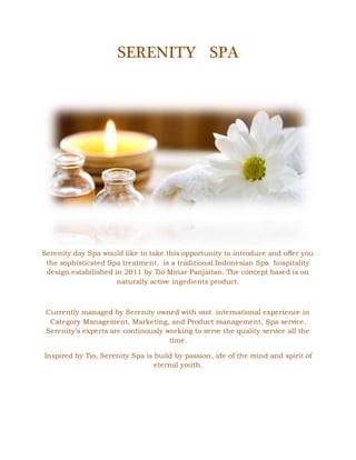 SERENITY SPA
Serenity day Spa would like to take this opportunity to introduce and offer you
the sophisticated Spa treatment, is a traditional Indonesian Spa hospitality
design estabilished in 2011 by Tio Minar Panjaitan. The concept based is on
naturally active ingedients product.
Currently managed by Serenity owned with vast international experience in
Category Management, Marketing, and Product management, Spa service.
Serenity’s experts are continously working to serve the quality service all the
time.
Inspired by Tio, Serenity Spa is build by passion, ide of the mind and spirit of
eternal youth.
 