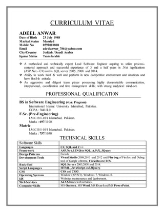 CURRICULUM VITAE
ADEEL ANWAR
Date of Birth 23 July 1988
Marital Status Married
Mobile No 0592010808
Email adeelanwar_786@yahoo.com
City/Country Jeddah / Saudi Arabia
Iqama Status Transferable
 A methodical and technically expert Lead Software Engineer aspiring to utilize process-
centered approach and successful experience of 3 and a half years in .Net Applications
(ASP.Net - C#) and in SQL server 2005, 2008 and 2014.
 Ability to work hard & well and perform in new competitive environment and situations and
have flexible attitude.
 An aggressive and diligent team player possessing highly demonstrable communication,
interpersonal, coordination and time management skills; with strong analytical mind-set.
PROFESSIONAL QUALIFICATI0N
BS in Software Engineering (4 yr. Program)
International Islamic University Islamabad, Pakistan.
CGPA : 3.61/4.0
F.Sc. (Pre-Engineering)
I.M.C.B I-10/1 Islamabad, Pakistan.
Marks : 697/1100
Matric
I.M.C.B I-10/1 Islamabad, Pakistan.
Marks : 757/1050
TECHNICAL SKILLS
Software Skills
Languages C#, SQL and C++
Framework ASP.Net, LINQ to SQL, AJAX, JQuery
Design Patterns Facade
Development Tools Visual Studio 2008,2010 and 2012 and Firebug of Firefox and Debug
tool of Google chrome, FileZilla and TFS.
Back-End SQL Server 2005,2008 and 2014.
Script Languages HTML,JavaScript and JQuery.
CSS CSS and CSS3.
Operating Systems Window (XP/NT), Windows 7, Windows 8.
IIS Websites maintenance and deployment.
Web Services AJAX bases web services.
Computer Skills MS Outlook,MS Word, MS Excel and MS PowerPoint.
 
