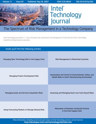 Managing New Technology Risk in the Supply Chain
Managing Product Development Risk
Managing Goods and Services Acquisition Risks
Assessment and Control of Environmental, Safety, and
Health Risks in Intel's Manufacturing Environment
Using Forecasting Markets to Manage Demand Risk
Assessing and Managing Asset Loss from Hazard Risks
Risk Management in Restricted Countries
Inside you’ll find the following articles:
Intel Technology Journal (Vol 11, Issue 2) reviews risk assessment and management at Intel Corp for risks in technology
treadmill and daily business execution.
Volume 11 Issue 02 Published, May 16, 2007 ISSN 1535-864X DOI:10.1535/itj.1102
More information, including current and past issues of Intel Technology Journal, can be found at:
http://developer.intel.com/technology/itj/index.htm
The Spectrum of Risk Management in a Technology Company
Intel®
Technology
Journal
Maturation of Business Continuity Practice
in the Intel Supply Chain
 