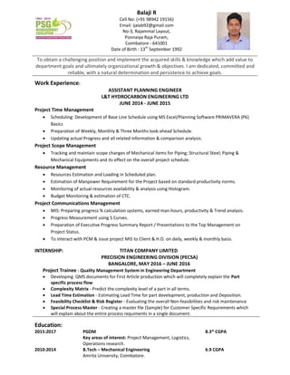 To obtain a challenging position and implement the acquired skills & knowledge which add value to
department goals and ultimately organizational growth & objectives. I am dedicated, committed and
reliable, with a natural determination and persistence to achieve goals.
Work Experience:
ASSISTANT PLANNING ENGINEER
L&T HYDROCARBON ENGINEERING LTD
JUNE 2014 - JUNE 2015
Project Time Management
 Scheduling: Development of Base Line Schedule using MS Excel/Planning Software PRIMAVERA (P6)
Basics
 Preparation of Weekly, Monthly & Three Months look-ahead Schedule.
 Updating actual Progress and all related information & comparison analysis.
Project Scope Management
 Tracking and maintain scope changes of Mechanical items for Piping; Structural Steel; Piping &
Mechanical Equipments and its effect on the overall project schedule.
Resource Management
 Resources Estimation and Loading in Scheduled plan.
 Estimation of Manpower Requirement for the Project based on standard productivity norms.
 Monitoring of actual resources availability & analysis using Histogram.
 Budget Monitoring & estimation of CTC.
Project Communications Management
 MIS: Preparing progress % calculation systems, earned man-hours, productivity & Trend analysis.
 Progress Measurement using S Curves.
 Preparation of Executive Progress Summary Report / Presentations to the Top Management on
Project Status.
 To interact with PCM & issue project MIS to Client & H.O. on daily, weekly & monthly basis.
INTERNSHIP: TITAN COMPANY LIMITED
PRECISION ENGINEERING DIVISION (PECSA)
BANGALORE, MAY 2016 – JUNE 2016
Project Trainee : Quality Management System in Engineering Department
 Developing QMS documents for First Article production which will completely explain the Part
specific process flow
 Complexity Matrix - Predict the complexity level of a part in all terms.
 Lead Time Estimation - Estimating Lead Time for part development, production and Deposition.
 Feasibility Checklist & Risk Register - Evaluating the overall Non-feasibilities and risk maintenance
 Special Process Master - Creating a master file (Sample) for Customer Specific Requirements which
will explain about the entire process requiments in a single document.
Education:
2015:2017 PGDM 8.3* CGPA
Key areas of interest: Project Management, Logistics,
Operations research.
2010:2014 B.Tech – Mechanical Engineering 6.9 CGPA
Amrita University, Coimbatore.
Balaji R
Cell No: (+91 98942 19156)
Email: ijalab92@gmail.com
No-3, Rajammal Layout,
Ponnaiya Raja Puram,
Coimbatore - 641001
Date of Birth : 13th
September 1992
 