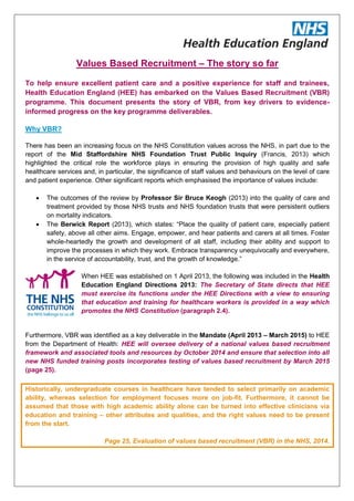 Values Based Recruitment – The story so far
To help ensure excellent patient care and a positive experience for staff and trainees,
Health Education England (HEE) has embarked on the Values Based Recruitment (VBR)
programme. This document presents the story of VBR, from key drivers to evidence-
informed progress on the key programme deliverables.
Why VBR?
There has been an increasing focus on the NHS Constitution values across the NHS, in part due to the
report of the Mid Staffordshire NHS Foundation Trust Public Inquiry (Francis, 2013) which
highlighted the critical role the workforce plays in ensuring the provision of high quality and safe
healthcare services and, in particular, the significance of staff values and behaviours on the level of care
and patient experience. Other significant reports which emphasised the importance of values include:
 The outcomes of the review by Professor Sir Bruce Keogh (2013) into the quality of care and
treatment provided by those NHS trusts and NHS foundation trusts that were persistent outliers
on mortality indicators.
 The Berwick Report (2013), which states: “Place the quality of patient care, especially patient
safety, above all other aims. Engage, empower, and hear patients and carers at all times. Foster
whole-heartedly the growth and development of all staff, including their ability and support to
improve the processes in which they work. Embrace transparency unequivocally and everywhere,
in the service of accountability, trust, and the growth of knowledge.”
When HEE was established on 1 April 2013, the following was included in the Health
Education England Directions 2013: The Secretary of State directs that HEE
must exercise its functions under the HEE Directions with a view to ensuring
that education and training for healthcare workers is provided in a way which
promotes the NHS Constitution (paragraph 2.4).
Furthermore, VBR was identified as a key deliverable in the Mandate (April 2013 – March 2015) to HEE
from the Department of Health: HEE will oversee delivery of a national values based recruitment
framework and associated tools and resources by October 2014 and ensure that selection into all
new NHS funded training posts incorporates testing of values based recruitment by March 2015
(page 25).
Historically, undergraduate courses in healthcare have tended to select primarily on academic
ability, whereas selection for employment focuses more on job-fit. Furthermore, it cannot be
assumed that those with high academic ability alone can be turned into effective clinicians via
education and training – other attributes and qualities, and the right values need to be present
from the start.
Page 25, Evaluation of values based recruitment (VBR) in the NHS, 2014.
 
