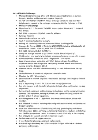GCS – IT & Admin Manager
 Manage the Johannesburg office with 80 users as well as branches in Durban,
Pretoria, Namibia and Zambia with an extra 20 people.
 All staff collects their email from JHB via exchange server and also uses their
Cellphones to connect to the exchange server using Mail for Exchange or OWA
 Mimecast for Exchange
 Moved our 2012 r2 Servers to VMWARE Virtual system 4 Hosts and 13 servers 8
Nas devices
 Dell 3200I storage and R520 Dell server for VMware
 Synology Nas units
 Veeam backups virtual backup’s
 Vault IT running cloud online backup’s
 Moving our File management to Sharepoint current planning phase.
 I manage 2 x Thecus N8800 12 Terabyte NAS SYSTEMS including all backups for all
the different servers. In excess, more than 20tb of data.
 Dell i3200 storage with Dell R520 Server
 Verify and manage internet usage connect mobile devices register ip’s
 Visit branches on a quarterly basis to do a needs analysis and ensure all is in order,
 Connect remotely to branches on to sort problem Team Viewer.
 Keep all workstations up to date with WSUS 3 virus software Trend Micro
corporate edition now using AVG 8.5 Kaspersky network edition and currently
running Symantec Endpoint 12.1.4
 We Have Neotel fibre with Telkom Buss uncap Dsl lines and additional backup
lines.
 Setup of Policies & Procedures to protect server and users.
 Maintain the LAN / Wan network.
 Setup roll out of network upgrades sort directors desktops and laptops to connect
to office.
 Day to day running of the IT for GCS and new library systemdata
 Run print manger to bill clients for all printing in head office and branches run as a
department.
 Purchasing of equipment and testing new technologies for the company including
cameras, GPS equipment, renting of printers and laptops including supplies for
printers and all IT related equipment.
 Full management of the IT Department and office administration, with 8 staff
members.
 Run a fleet of 10 vehicles including overseeing vehicles in Namibia and Zambia and
Durban branches.
 Look after all maintenance of the building including gardening irrigation Penta
Volvo Generator 110kva servicing and checking Diesel on weekly basis test starting
and checking temperature control in server room and all security at the company.
 Run all day to day support reinstall of machines servers
 Deal with external SLA support services
 3 year IT plan for planning equipment replacements
 Hardware register to keep track of all hardware changes and track of software
purchases and renewals.
 