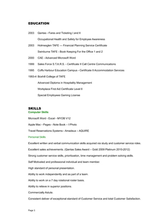 EDUCATION
2003 Qantas - Fares and Ticketing I and II
Occupational Health and Safety for Employee Awareness
2003 Holmesglen TAFE — Financial Planning Service Certificate
Swinburne TAFE - Book Keeping For the Office 1 and 2
2000 CAE - Advanced Microsoft Word
1999 Sales Force S.T.A.R.S. - Certificate II Call Centre Communications
1995 Coffs Harbour Education Campus - Certificate II Accommodation Services
1993-4 Boxhill College of TAFE
Advanced Diploma in Hospitality Management
Workplace First Aid Certificate Level II
Special Employees Gaming License
SKILLS
Computer Skills
Microsoft Word - Excel - MYOB V12
Apple Mac - Pages - Note Book – I Photo
Travel Reservations Systems - Amadeus – AQUIRE
Personal Skills
Excellent written and verbal communication skills acquired via study and customer service roles.
Excellent sales achievements. (Qantas Sales Award – Gold 2009 Platinum 2010-2012)
Strong customer service skills, prioritization, time management and problem solving skills.
Self Motivated and professional individual and team member.
High standard of personal presentation.
Ability to work independently and as part of a team.
Ability to work on a 7 day rotational roster basis.
Ability to relieve in superior positions.
Commercially Astute.
Consistent deliver of exceptional standard of Customer Service and total Customer Satisfaction.
Page 3
 