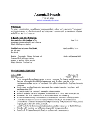 Antonia Edwards
(757)-589-6239
antonia.edwards@yahoo.com
Objective:
To secure a position that exemplifies my extensive and diversified workexperience. Team player,
seeking to be a part of a thriving team, all workingtoward common goals to maintain an effective
and efficientworkenvironment.
Educationand Certification:
Centura College, Virginia Beach, VA June 2016
Associate of OccupationalScience Degree
Medical Billing and Coding
Norfolk StateUniversity, Norfolk VA Conferred May 2016
Certification
Paralegal
Roxbury Community College, Roxbury, MA Conferred January 2008
Spanish Medical Interpretation
Advanced Medical Billing/Coding
Medical Coding Certification
Work RelatedExperience:
Anthem BCBS Charlotte, NC.
HEDIS Researcher 7/2014 – 2/2015
 Performs medical records abstraction in support of annual The Healthcare Effectiveness
Data and Information Set (HEDIS)On an annual basis develops expertise in the
requirements and parameters of mandated External Accountability Set (EAS) performance
measures.
 Applies structured auditing criteria tomedical records to determine compliance with
standards of the EAS.
 Accurately enters the results of chart audits into a database.
 Monitors progress towards completion of the annual HEDISchart abstraction process.
 Maintains a less than 2% error rate in record abstraction and data entry.
 Accurately and efficiently conductmedical record review services in a timely manner.
 Conduct medical recordreview according to the current NCQA HEDIS® Technical
Specifications. Communicate effectively andprofessionally with practitioner offices,clinics,
hospitals, other clinical facilities, and staff.
 Identify and effectively communicatetrends in medical record review to the HEDISteam.
 Attend weekly meetings and ad-hoc meetings and trainings as needed.
 Abide by all HIPAAand associated patient confidentiality requirements.
 