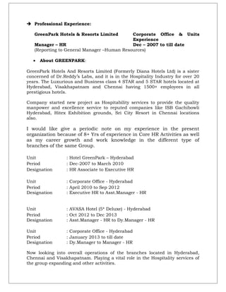  Professional Experience:
GreenPark Hotels & Resorts Limited Corporate Office & Units
Experience
Manager – HR Dec – 2007 to till date
(Reporting to General Manager –Human Resources)
• About GREENPARK:
GreenPark Hotels And Resorts Limited (Formerly Diana Hotels Ltd) is a sister
concerned of Dr.Reddy’s Labs, and it is in the Hospitality Industry for over 20
years. The Luxurious and Business class 4 STAR and 5 STAR hotels located at
Hyderabad, Visakhapatnam and Chennai having 1500+ employees in all
prestigious hotels.
Company started new project as Hospitability services to provide the quality
manpower and excellence service to reputed companies like ISB Gachibowli
Hyderabad, Hitex Exhibition grounds, Sri City Resort in Chennai locations
also.
I would like give a periodic note on my experience in the present
organization because of 8+ Yrs of experience in Core HR Activities as well
as my career growth and work knowledge in the different type of
branches of the same Group.
Unit : Hotel GreenPark – Hyderabad
Period : Dec-2007 to March 2010
Designation : HR Associate to Executive HR
Unit : Corporate Office - Hyderabad
Period : April 2010 to Sep 2012
Designation : Executive HR to Asst.Manager - HR
Unit : AVASA Hotel (5* Deluxe) - Hyderabad
Period : Oct 2012 to Dec 2013
Designation : Asst.Manager - HR to Dy.Manager - HR
Unit : Corporate Office - Hyderabad
Period : January 2013 to till date
Designation : Dy.Manager to Manager - HR
Now looking into overall operations of the branches located in Hyderabad,
Chennai and Visakhapatnam. Playing a vital role in the Hospitality services of
the group expanding and other activities.
 