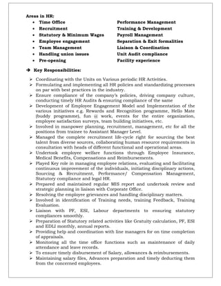 Areas in HR:
• Time Office Performance Management
• Recruitment Training & Development
• Statutory & Minimum Wages Payroll Management
• Employee engagement Separation & Exit formalities
• Team Management Liaison & Coordination
• Handling union issues Unit Audit compliance
• Pre-opening Facility experience
 Key Responsibilities:
 Coordinating with the Units on Various periodic HR Activities.
 Formulating and implementing all HR policies and standardizing processes
on par with best practices in the industry.
 Ensure compliance of the company’s policies, driving company culture,
conducting timely HR Audits & ensuring compliance of the same
 Development of Employee Engagement Model and Implementation of the
various initiatives e.g. Rewards and Recognition programme, Hello Mate
(buddy programme), fun @ work, events for the entire organization,
employee satisfaction surveys, team building initiatives, etc.
 Involved in manpower planning, recruitment, management, etc for all the
positions from trainee to Assistant Manager Level.
 Managed the complete recruitment life-cycle right for sourcing the best
talent from diverse sources, collaborating human resource requirements in
consultation with heads of different functional and operational areas.
 Undertook employee welfare functions through Employee Insurance,
Medical Benefits, Compensations and Reimbursements.
 Played Key role in managing employee relations, evaluating and facilitating
continuous improvement of the individuals, initiating disciplinary actions,
Sourcing & Recruitment, Performance/ Compensation Management,
Statutory compliance and legal HR.
 Prepared and maintained regular MIS report and undertook review and
strategic planning in liaison with Corporate Office.
 Resolving the employee grievances and handling disciplinary matters.
 Involved in identification of Training needs, training Feedback, Training
Evaluation.
 Liaison with PF, ESI, Labour departments to ensuring statutory
compliances smoothly.
 Preparation of Statutory related activities like Gratuity calculation, PF, ESI
and EDLI monthly, annual reports.
 Providing help and coordination with line managers for on time completion
of appraisals.
 Monitoring all the time office functions such as maintenance of daily
attendance and leave records.
 To ensure timely disbursement of Salary, allowances & reimbursements.
 Maintaining salary files, Advances preparation and timely deducting them
from the concerned employees.
 