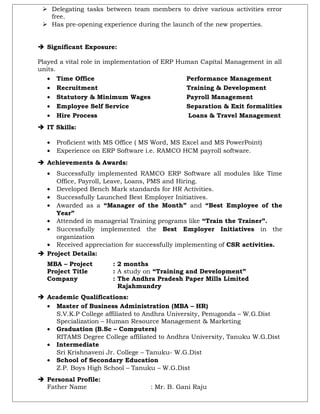 Delegating tasks between team members to drive various activities error
free.
 Has pre-opening experience during the launch of the new properties.
 Significant Exposure:
Played a vital role in implementation of ERP Human Capital Management in all
units.
• Time Office Performance Management
• Recruitment Training & Development
• Statutory & Minimum Wages Payroll Management
• Employee Self Service Separation & Exit formalities
• Hire Process Loans & Travel Management
 IT Skills:
• Proficient with MS Office ( MS Word, MS Excel and MS PowerPoint)
• Experience on ERP Software i.e. RAMCO HCM payroll software.
 Achievements & Awards:
• Successfully implemented RAMCO ERP Software all modules like Time
Office, Payroll, Leave, Loans, PMS and Hiring.
• Developed Bench Mark standards for HR Activities.
• Successfully Launched Best Employer Initiatives.
• Awarded as a “Manager of the Month” and “Best Employee of the
Year”
• Attended in managerial Training programs like “Train the Trainer”.
• Successfully implemented the Best Employer Initiatives in the
organization
• Received appreciation for successfully implementing of CSR activities.
 Project Details:
MBA – Project : 2 months
Project Title : A study on “Training and Development”
Company : The Andhra Pradesh Paper Mills Limited
- Rajahmundry
 Academic Qualifications:
• Master of Business Administration (MBA – HR)
S.V.K.P College affiliated to Andhra University, Penugonda – W.G.Dist
Specialization – Human Resource Management & Marketing
• Graduation (B.Sc – Computers)
RITAMS Degree College affiliated to Andhra University, Tanuku W.G.Dist
• Intermediate
Sri Krishnaveni Jr. College – Tanuku- W.G.Dist
• School of Secondary Education
Z.P. Boys High School – Tanuku – W.G.Dist
 Personal Profile:
Father Name : Mr. B. Gani Raju
 