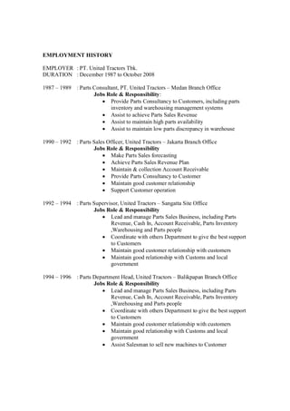 EMPLOYMENT HISTORY
EMPLOYER : PT. United Tractors Tbk.
DURATION : December 1987 to October 2008
1987 – 1989 : Parts Consultant, PT. United Tractors – Medan Branch Office
Jobs Role & Responsibility:
Provide Parts Consultancy to Customers, including parts
inventory and warehousing management systems
Assist to achieve Parts Sales Revenue
Assist to maintain high parts availability
Assist to maintain low parts discrepancy in warehouse
1990 – 1992 : Parts Sales Officer, United Tractors – Jakarta Branch Office
Jobs Role & Responsibility
Make Parts Sales forecasting
Achieve Parts Sales Revenue Plan
Maintain & collection Account Receivable
Provide Parts Consultancy to Customer
Maintain good customer relationship
Support Customer operation
1992 – 1994 : Parts Supervisor, United Tractors – Sangatta Site Office
Jobs Role & Responsibility
Lead and manage Parts Sales Business, including Parts
Revenue, Cash In, Account Receivable, Parts Inventory
,Warehousing and Parts people
Coordinate with others Department to give the best support
to Customers
Maintain good customer relationship with customers
Maintain good relationship with Customs and local
government
1994 – 1996 : Parts Department Head, United Tractors – Balikpapan Branch Office
Jobs Role & Responsibility
Lead and manage Parts Sales Business, including Parts
Revenue, Cash In, Account Receivable, Parts Inventory
,Warehousing and Parts people
Coordinate with others Department to give the best support
to Customers
Maintain good customer relationship with customers
Maintain good relationship with Customs and local
government
Assist Salesman to sell new machines to Customer
 
