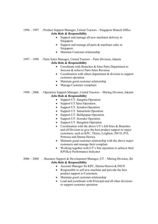 1996 – 1997 : Product Support Manager, United Tractors – Singapore Branch Office
Jobs Role & Responsibility
Support and manage all new machines delivery in
Singapore
Support and manage all parts & machines sales in
Singapore
Maintain Customer relationship
1997 – 1998 : Parts Sales Manager, United Tractors – Parts Division, Jakarta
Jobs Role & Responsibility
Coordinate with Branches & Sites Parts Department to
forecast & achieve Parts Sales Revenue
Coordination with others department & division to support
customer operation
Maintain good customer relationship
Manage Customer complaint
1998 – 2006 : Operation Support Manager, United Tractors – Mining Division, Jakarta
Jobs Role & Responsibility
Support UT. Sangatta Operation
Support UT Satui Operation
Support UT. Senakin Operation
Support UT. Samarinda Operation
Support UT. Balikpapan Operation
Support UT. Soroako Operation
Support UT. Bengalon Operation
Coordination with the above UT’s Job Sites & Branches
and all Division to give the best product support to major
customers, such as KPC, Thiess, Leighton, INCO, PTI,
Petrosea and Darma Henwa.
Maintain good customer relationship with the above major
customers and manage their complain
Working together with UT’s Site operation to achieve their
KPI/Key Performance Indicator
2006 – 2008 : Business Support & Development Manager, UT – Mining Division, Jkt
Jobs Role & Responsibility
Account Manager for KPC, Darma Henwa & INCO
Responsible to sell new machine and provide the best
product support to Customers
Maintain good customer relationship
Lead and coordinate with Principal and all other divisions
to support customer operation
 