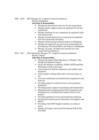 2008 – 2010 : BSF Manager, PT. Leighton Contractors Indonesia
Based in Balikpapan.
Jobs Role & Responsibility
Manage any procurement items for all sites requirement
Manage logistic supply for parts & equipment for all sites
requirement
Manage workshop for any components & equipment repair
from projects/sites
Manage external repair for any components & equipment
from sites repaired by third party
Manage external and government relation in Balikpapan
Manage and support for any travel & accommodation for
all employees from Head Office and Projects in Balikpapan
Manage 1X Expat, 54 Staff/senior national level and
around 100 Non Staff level
2010 – 2013 : Plant Operations Manager, PT. Leighton Contractors Indonesia
Based in Jakarta
Jobs Role & Responsibility
Manage and support Plant Operations in Martabe, Toka,
Donggi and Supreme Projects
Ensure the Machine Availability, MTBS, MTTR and Plan
Maintenance achieve the target
Assist Projects to find the competitive and reliable rental
equipment
Ensure people working safely and no lost time injury on
site
Assist the mobilization & demobilization equipment to and
from site
Providing support on technical issues to the operations
department
Providing logistic support in purchasing and transportation
Maintaining and managing project Plant, Equipment and
Workshop cost, including those charges directly to the
projects
Providing equipment service and maintenance planning
Develop and maintain good relationship with suppliers and
OEM’s
Providing a Site/OEM/Supplier interface on technical
issues
Manage 4X Expats, and around 30 National Staff & 200
Non Staff
 