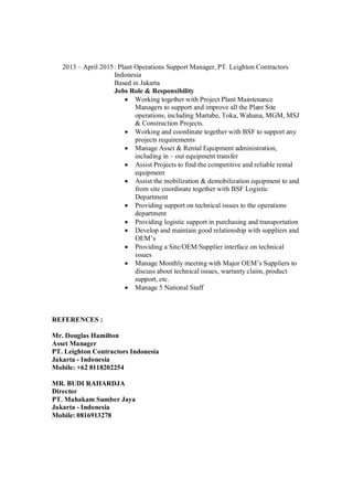 2013 – April 2015: Plant Operations Support Manager, PT. Leighton Contractors
Indonesia
Based in Jakarta
Jobs Role & Responsibility
Working together with Project Plant Maintenance
Managers to support and improve all the Plant Site
operations, including Martabe, Toka, Wahana, MGM, MSJ
& Construction Projects.
Working and coordinate together with BSF to support any
projects requirements
Manage Asset & Rental Equipment administration,
including in – out equipment transfer
Assist Projects to find the competitive and reliable rental
equipment
Assist the mobilization & demobilization equipment to and
from site coordinate together with BSF Logistic
Department
Providing support on technical issues to the operations
department
Providing logistic support in purchasing and transportation
Develop and maintain good relationship with suppliers and
OEM’s
Providing a Site/OEM/Supplier interface on technical
issues
Manage Monthly meeting with Major OEM’s Suppliers to
discuss about technical issues, warranty claim, product
support, etc.
Manage 5 National Staff
REFERENCES :
Mr. Douglas Hamilton
Asset Manager
PT. Leighton Contractors Indonesia
Jakarta - Indonesia
Mobile: +62 8118202254
MR. BUDI RAHARDJA
Director
PT. Mahakam Sumber Jaya
Jakarta - Indonesia
Mobile: 0816913278
 