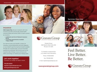 Feel Better.
Live Better.
Be Better.
Services Overview
Granato Group
1360 Beverly Road, Suite 200
McLean, VA, 22101
To schedule an appointment
or to obtain more information:
Phone: 703.831.8300
Fax: 703.636.1300
E-mail: register@granatogroup.com
www.granatogroup.com
703.831.8300 • register@granatogroup.com
Insurance
100% Hassle-Free. We are in-network with most
insurance providers and provide mental health
insurance billing with almost 100% of claims covered
by insurance.
•	 In-Network and Out-of-Network Insurance
Billing
• 	Counseling Appointments Available
7 Days a Week
Our staff will verify your benefits, conduct all
necessary clinical assessments and work diligently
on your behalf to get the maximum benefit available
through your insurance plan, so all out-of-pocket
expenses are minimized. We’ll do the work on the
insurance side of things, so you can focus your
efforts and energy on meeting your therapy goals.
Let’s work together!
Contact us today to learn more.
703.831.8300
register@granatogroup.com
www.granatogroup.com
 