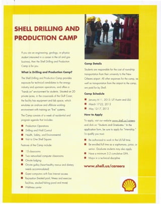 SHEL~DRILLING AND
PRODUCTION CAMP
If you are an engineering, geology, or physics
student interested in a career in the oil and gas
business, then the Shell Drilling and Production
Camp is for you.
What is Drilling and Production Camp?
The Shell Drilling and Production Camp provides
exposure for technical candidates to the energy
industry and upstream operations, and offers a
"hands on" environment for students. Situated on 20
private acres, in the crossroads of the Gulf Coast,
the facility has equipment and lab space, which
emulates an onshore and offshore working
environment with training on "live" systems.
The Camp consists of a week of residential and
program agenda that includes:
• Production Operations
• Drilling and Well Control
• Health, Safety, and Environmental
• Visit to One Shell Square
Features of the Camp include:
• 13 classrooms
• Two networked computer classrooms
• On-site lodging
• On-site galley (heart-healthy menus and dietary
needs accommodated)
• Guest computers with free Internet access
• Recreation (heated pool, fitness and exercise
facilities, stocked fishing pond and more)
• Wellness center
Camp Details
Students are responsible for the cost of round-trip
transportation from their university to the New
Orleans airport. All other expenses for the camp, as
well as transportation from the airport to the camp,
are paid for by Shell.
Camp Schedule
• January 6-1 1, 2013: UT Austin and LSU
• March 17-22, 2013
• May 12-17, 2013
How to Apply
To apply, visit our website www.shell.us/careers
and click on "Students and Graduates." In the
application form, be sure to apply for "Internship."
To qualify you must
• Be authorized to work in the US full time.
• Be enrolled full time as a sophomore, junior, or
senior. Graduate students may also apply.
• Have a minimum 3.2 cumulative GPA
• Major in a technical discipline
www.shell.us/careers
 
