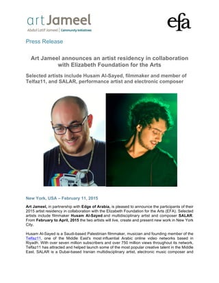 ! ! !!
!
!
!
Press Release
Art Jameel announces an artist residency in collaboration
with Elizabeth Foundation for the Arts
Selected artists include Husam Al-Sayed, filmmaker and member of
Telfaz11, and SALAR, performance artist and electronic composer
New York, USA – February 11, 2015
Art Jameel, in partnership with Edge of Arabia, is pleased to announce the participants of their
2015 artist residency in collaboration with the Elizabeth Foundation for the Arts (EFA). Selected
artists include filmmaker Husam Al-Sayed and multidisciplinary artist and composer SALAR.
From February to April, 2015 the two artists will live, create and present new work in New York
City.
Husam Al-Sayed is a Saudi-based Palestinian filmmaker, musician and founding member of the
Telfaz11, one of the Middle East's most influential Arabic online video networks based in
Riyadh. With over seven million subscribers and over 750 million views throughout its network,
Telfaz11 has attracted and helped launch some of the most popular creative talent in the Middle
East. SALAR is a Dubai-based Iranian multidisciplinary artist, electronic music composer and
 