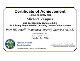 Certificate of Achievement
This is to certify that
Michael Vasquez
has successfully completed the
FAA Safety Team Aviation Learning Center Online Course
Part 107 small Unmanned Aircraft Systems (sUAS)
Course Number ALC-451
Presented by Online Courses
October 24, 2016
Federal Aviation
Administration
Certificate Number 0860813-20161024-00451
 