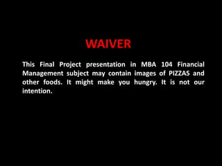 Slide No. 1 MBA104-Financial Management Anawin Valenzuela * Shella May Domocmat * Oliver Sta. Maria
WAIVER
This Final Project presentation in MBA 104 Financial
Management subject may contain images of PIZZAS and
other foods. It might make you hungry. It is not our
intention.
 