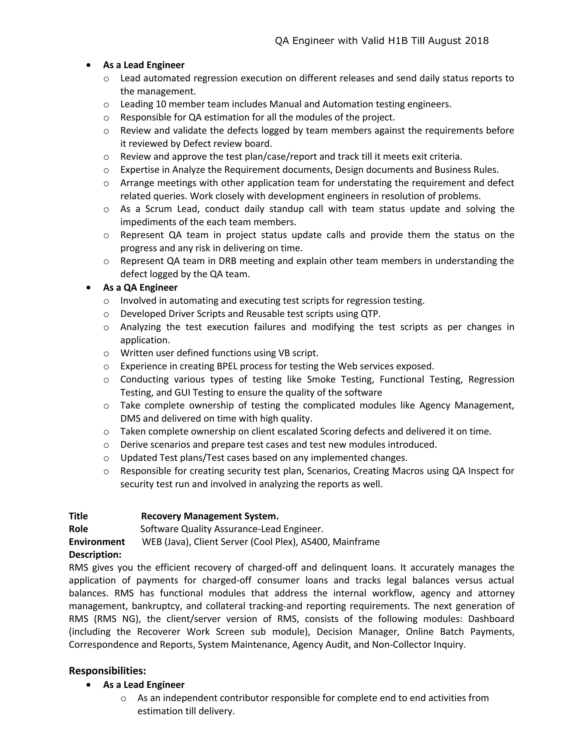 QA Engineer with Valid H1B Till August 2018
• As a Lead Engineer
o Lead automated regression execution on different releases and send daily status reports to
the management.
o Leading 10 member team includes Manual and Automation testing engineers.
o Responsible for QA estimation for all the modules of the project.
o Review and validate the defects logged by team members against the requirements before
it reviewed by Defect review board.
o Review and approve the test plan/case/report and track till it meets exit criteria.
o Expertise in Analyze the Requirement documents, Design documents and Business Rules.
o Arrange meetings with other application team for understating the requirement and defect
related queries. Work closely with development engineers in resolution of problems.
o As a Scrum Lead, conduct daily standup call with team status update and solving the
impediments of the each team members.
o Represent QA team in project status update calls and provide them the status on the
progress and any risk in delivering on time.
o Represent QA team in DRB meeting and explain other team members in understanding the
defect logged by the QA team.
• As a QA Engineer
o Involved in automating and executing test scripts for regression testing.
o Developed Driver Scripts and Reusable test scripts using QTP.
o Analyzing the test execution failures and modifying the test scripts as per changes in
application.
o Written user defined functions using VB script.
o Experience in creating BPEL process for testing the Web services exposed.
o Conducting various types of testing like Smoke Testing, Functional Testing, Regression
Testing, and GUI Testing to ensure the quality of the software
o Take complete ownership of testing the complicated modules like Agency Management,
DMS and delivered on time with high quality.
o Taken complete ownership on client escalated Scoring defects and delivered it on time.
o Derive scenarios and prepare test cases and test new modules introduced.
o Updated Test plans/Test cases based on any implemented changes.
o Responsible for creating security test plan, Scenarios, Creating Macros using QA Inspect for
security test run and involved in analyzing the reports as well.
Title Recovery Management System.
Role Software Quality Assurance-Lead Engineer.
Environment WEB (Java), Client Server (Cool Plex), AS400, Mainframe
Description:
RMS gives you the efficient recovery of charged-off and delinquent loans. It accurately manages the
application of payments for charged-off consumer loans and tracks legal balances versus actual
balances. RMS has functional modules that address the internal workflow, agency and attorney
management, bankruptcy, and collateral tracking-and reporting requirements. The next generation of
RMS (RMS NG), the client/server version of RMS, consists of the following modules: Dashboard
(including the Recoverer Work Screen sub module), Decision Manager, Online Batch Payments,
Correspondence and Reports, System Maintenance, Agency Audit, and Non-Collector Inquiry.
Responsibilities:
• As a Lead Engineer
o As an independent contributor responsible for complete end to end activities from
estimation till delivery.
 