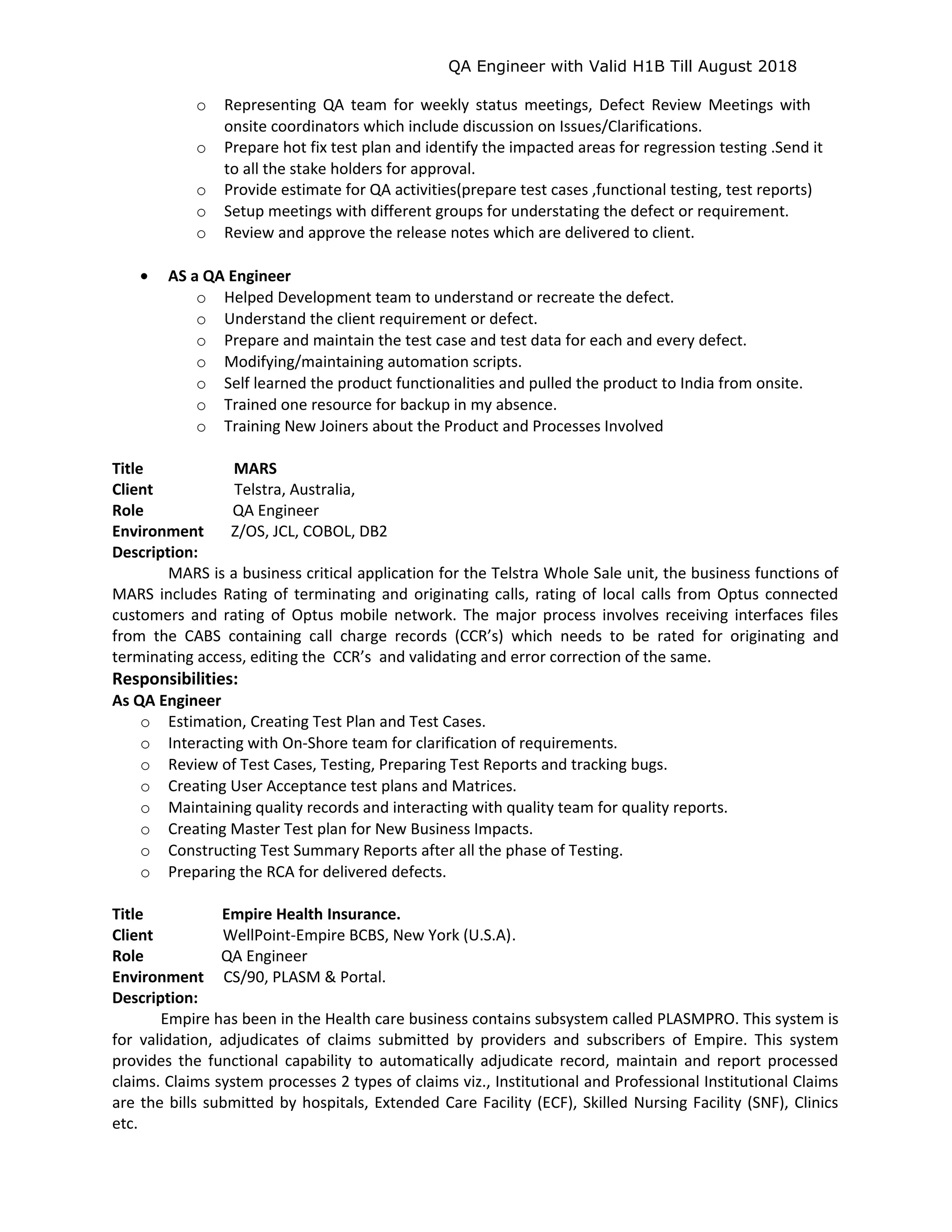 QA Engineer with Valid H1B Till August 2018
o Representing QA team for weekly status meetings, Defect Review Meetings with
onsite coordinators which include discussion on Issues/Clarifications.
o Prepare hot fix test plan and identify the impacted areas for regression testing .Send it
to all the stake holders for approval.
o Provide estimate for QA activities(prepare test cases ,functional testing, test reports)
o Setup meetings with different groups for understating the defect or requirement.
o Review and approve the release notes which are delivered to client.
• AS a QA Engineer
o Helped Development team to understand or recreate the defect.
o Understand the client requirement or defect.
o Prepare and maintain the test case and test data for each and every defect.
o Modifying/maintaining automation scripts.
o Self learned the product functionalities and pulled the product to India from onsite.
o Trained one resource for backup in my absence.
o Training New Joiners about the Product and Processes Involved
Title MARS
Client Telstra, Australia,
Role QA Engineer
Environment Z/OS, JCL, COBOL, DB2
Description:
MARS is a business critical application for the Telstra Whole Sale unit, the business functions of
MARS includes Rating of terminating and originating calls, rating of local calls from Optus connected
customers and rating of Optus mobile network. The major process involves receiving interfaces files
from the CABS containing call charge records (CCR’s) which needs to be rated for originating and
terminating access, editing the CCR’s and validating and error correction of the same.
Responsibilities:
As QA Engineer
o Estimation, Creating Test Plan and Test Cases.
o Interacting with On-Shore team for clarification of requirements.
o Review of Test Cases, Testing, Preparing Test Reports and tracking bugs.
o Creating User Acceptance test plans and Matrices.
o Maintaining quality records and interacting with quality team for quality reports.
o Creating Master Test plan for New Business Impacts.
o Constructing Test Summary Reports after all the phase of Testing.
o Preparing the RCA for delivered defects.
Title Empire Health Insurance.
Client WellPoint-Empire BCBS, New York (U.S.A).
Role QA Engineer
Environment CS/90, PLASM & Portal.
Description:
Empire has been in the Health care business contains subsystem called PLASMPRO. This system is
for validation, adjudicates of claims submitted by providers and subscribers of Empire. This system
provides the functional capability to automatically adjudicate record, maintain and report processed
claims. Claims system processes 2 types of claims viz., Institutional and Professional Institutional Claims
are the bills submitted by hospitals, Extended Care Facility (ECF), Skilled Nursing Facility (SNF), Clinics
etc.
 