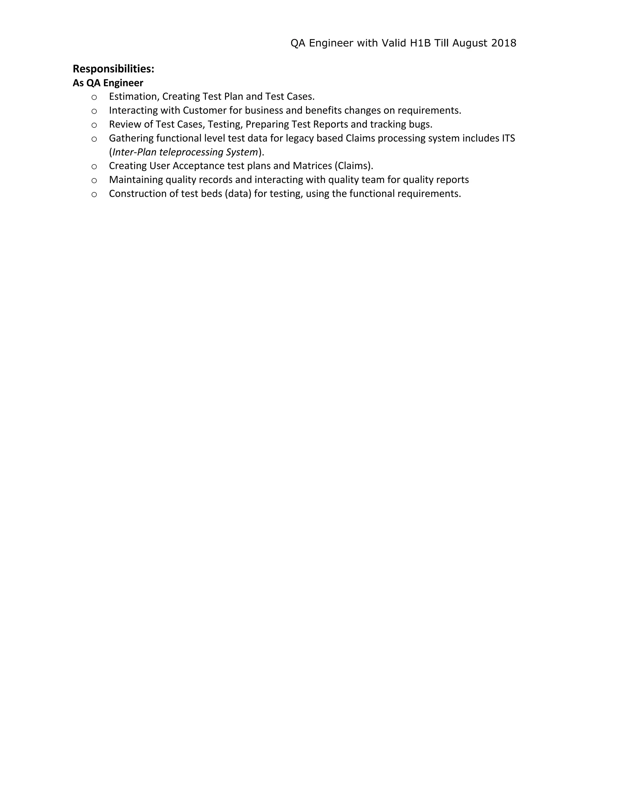 QA Engineer with Valid H1B Till August 2018
Responsibilities:
As QA Engineer
o Estimation, Creating Test Plan and Test Cases.
o Interacting with Customer for business and benefits changes on requirements.
o Review of Test Cases, Testing, Preparing Test Reports and tracking bugs.
o Gathering functional level test data for legacy based Claims processing system includes ITS
(Inter-Plan teleprocessing System).
o Creating User Acceptance test plans and Matrices (Claims).
o Maintaining quality records and interacting with quality team for quality reports
o Construction of test beds (data) for testing, using the functional requirements.
 