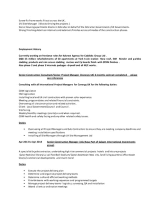Screw-fix frame works fitout across theUK..
14) Site Manager 3 blocks Drivingthe projects )
Social Housingapartments blocks in Gibraltaron behalf of the Gibraltar Governments /UK Governments.
Strong finishingdetailson internals and externals finishesacross all modes of the construction phases.
Employment History
Currently working on freelance roles for Kalcrest Agency for Caddicks Group Ltd .
D&B £5 million refurbishments of 50 apartments at York train station New roof, EWI Render and parklex
cladding products and rain screen cladding metsec and Cp boards finish with EPDM finishes .
Also phase 2 and phase 3 internals packages drywall and all M/E works .
Senior Construction Consultant/Senior Project Manager (Conergy UK) 6 months contract completed please
see references
Consulting with all international Project Managers for Conergy UK for the following duties:
CDM legislation
HSE legislation
Installinglocal and UK civil contractorswith proven solar experience.
Meeting programdates and related financial constraints.
Overseeing all siteconstruction and related activities.
Client- Local Government/Council and Council.
Site facing.
Weekly/monthly meetings (onsite) as and when required.
CDM health and safety facingand any other related safety issues.
Duties
• Overseeing all ProjectManagers and Sub-Contractors to ensure they are meeting company deadlines and
meeting installation specifications
• Installingall SiteManagers through LH Site Management Ltd
Apr 2013 to Apr 2014 Senior Construction Manager (Alu-Nasa Part of Salaam International Investments
group)
A specialistfaçadecontractor,undertakinghigh risecommercial projects hotels and leisureprojects
Qatar National library Lu-sail FootBall Stadium/ Qatar downtown New city /and livingquarters/ officetower
blocks/ commercial developments .and much more!
Duties
• Execute the projectdelivery plan
• Determine and organiseprojectdelivery teams
• Determine safeand efficient working methods
• Provideteams with workingsequences and programmed targets
• Manage project delivery teams- logistics,surveying,QA and installation
• Attend clientco-ordination meetings
 