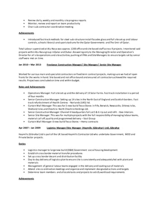 • Review daily,weekly and monthly siteprogress reports
• Monitor, review and report on team productivity
• Chair sub-contractor coordination meeting
Achievements
• Introduced fasttrack methods for steel sub-structureinstall facades glassand full sitesetup and labour
controls,schools library’sand sportstadiums for the Qatar Governments and The Emir of Qatar.
Total Labour supervised at Alu-Nasa was approx.1200 officeand site based staff across 9 projects.I monitored said
projects within Alu-Nasa group inQatar and Dubai.Answeringonly to the ManagingDirector and Operation’s
Director for all siteoperations and siteactivities,pushingall PMs and SiteManagers to ensure targets set by senior
staff were met on time.
Jan 2010 – Mar 2013 Freelance Construction Manager/ Site Manager/ Senior Site Manager
Worked for various main and specialistcontractors on fixed term contractprojects, makingsure we had all open
fronts for the works in hand. Site based and not office bound and ensured all contractorsachieved the required
results.Projectwas concluded on time and within budget.
Roles and Achievements
• Operations Manager: Full siteset up and the delivery of 13 Solar Farms.Fasttrack installation in a period
of four months
• Senior Construction Manager: Setting up 14 sites in the North Eastof England and Scottish borders. Fast
track refurbishment of Health Centres - Norlands (UKS) ltd.
• Curtain Wall Manager:This was for 5 new build Tesco Stores in Fife, Berwick, Newcastle, Orkney Isles,
Shetland Isles and Cheshire- North CheshireHoldings Ltd.
• Senior Construction Manager: Channel 4 headquarters full cat5 & 6 rip out and refit - Ibex Interiors
• Senior Site Manager: This was for multipleprojects with the full responsibility of managinglabour teams,
material call off,quality and programmed delivery – Vast Group
• Curtain Wall Manager:6 new build Tesco Stores – Henry contracts
Apr 2007 – Jan 2009 Logistics Manager/Site Manager (Haymills (Gibraltar) Ltd), Gibraltar
Haymills (Gibraltar) Ltd is partof the UK based Haymills Contractor Ltd who undertake Government, MOD and
PrivateSector projects.
Duties
• Logistics manager to largenew build (D&B) Government social housingdevelopment
• Establish crossborder material transfer procedures
• Set up cross border decant and distribution facility
• Day to day delivery of logisticsplan to ensure site is consistently and adequately fed with plantand
materials
• Management of general labour teams engaged in the delivery and loadingout of materials
• Attend site co-ordination meetings and organizeand implement designated actions and targets
• Determine team members and allocatetasks and projects to satisfy workload requirements
Achievements
 