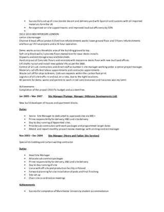 • Successfully setup of cross border decant and delivery yard with Spanish and customs with all imported
materials formthe UK
• Re-organized on-site supportteams and improved load out efficiency by 50%
•
2012-2013 IBEX INTERIORS LONDON
senior sitemanager
Channel 4 head office London £15million refurbishments works lower ground floor and 5 floors refurbishments
and face up liftliveprojects and a 24 hour operation.
Demo works across thewhole area of the buildingground to top .
Soft strip block walls/ concrete floors demolition for mezz decks installs
Drywalls and old storageareas and bikesheds.
Hard strip out of Concrete floors and reinstatewith mezzanine decks floor with new builtpod offices.
Lift shafts rip out and install newupdate lifts as per the D&B.
Control of all sub -contractors and directstaff as number 1 site manager workingunder a senior projectmanager.
Materials call offs And labour appointments and contractor appointments .
Waste call off for skips to Bream, Cafe van requests within the carbon foot print.
Logistics of all sitetraffic in and out,on a rota, due to the tight locations.
All permits for demo works and permits to work in red sensitiveareas and liveareas was my remit.
Achievements
Completion of the project 2013 To budget and accidentfree.
Jan 2005 – Mar 2007 Site Manager/Package Manager (Hillstone Developments Ltd)
New build developer of houses and apartment blocks.
Duties
• Senior Site Manager to dedicated to approved sites via MD <
• Prime responsibility for delivery,H&S and sitedelivery
• Day to day runningof Appointed sites .
• Providesub-contractors with work packages and programmed target dates
• Attend and report monthly projectreview meetings with visitingcontractmanager
Nov 2003 – Dec 2004 Site Manager (Henry and Fadian Site Services)
Specialistcladdingand curtain wallingcontractor
Duties
• Head Site Manager
• Allocatesub-contractpackages
• Prime responsibility for delivery,H&S and sitedelivery
• Day to day runningof site
• Liaisewith off-site pod production facility in Poland
• Forward planningfor siteinstallation of pods and final finishing
• Site set up
• Chair siteco-ordination meetings
Achievements
• Successful completion of Manchester University student accommodation
 