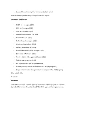 • Successful completion ingleBerwick Roman Catholic School
NB: Further employment history can be provided upon request.
Education & Qualifications
• SMSTS Cert managers (2020)
• CSCS Card managers (2020)
• IOSH Cert managers (2020)
• Café Van- Environmental Cert OPEN
• FireMarshall Cert (2018)
• Traffic Marshall managers (2018 )
• Workingat Heights Cert (2018)
• Harness AssessmentCert (2018)
• Asbestos Awareness UKATA managers (2018)
• Confine spaceManagers (2018)
• FirstAid at Work 3 Day Appointed Person (2018)
• Forkliftrough terrain Cert (2018)
• PTS DCCR Rail Card with up to date Medical
• Currently working towards NEBOSH Gen Con Cert (Ongoing 2015 )
• Degree in Construction Management will becomplete in Aug 2016 (ongoing)
Other notable skills:
PC Literate .
References
ContactableReferences availableupon request from old and new projects areavailable .
Copies Certifications on Request and areCITB and HSE approved Trainingcompanies .
 