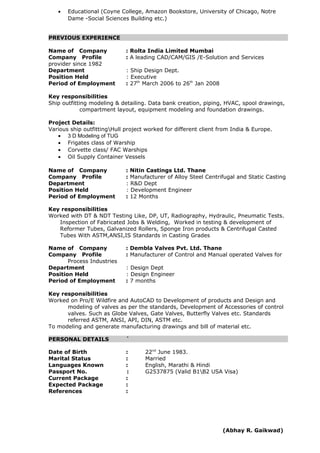 • Educational (Coyne College, Amazon Bookstore, University of Chicago, Notre
Dame -Social Sciences Building etc.)
PREVIOUS EXPERIENCE
Name of Company : Rolta India Limited Mumbai
Company Profile : A leading CAD/CAM/GIS /E-Solution and Services
provider since 1982
Department : Ship Design Dept.
Position Held : Executive
Period of Employment : 27th
March 2006 to 26th
Jan 2008
Key responsibilities
Ship outfitting modeling & detailing. Data bank creation, piping, HVAC, spool drawings,
compartment layout, equipment modeling and foundation drawings.
Project Details:
Various ship outfittingHull project worked for different client from India & Europe.
• 3 D Modeling of TUG
• Frigates class of Warship
• Corvette class/ FAC Warships
• Oil Supply Container Vessels
Name of Company : Nitin Castings Ltd. Thane
Company Profile : Manufacturer of Alloy Steel Centrifugal and Static Casting
Department : R&D Dept
Position Held : Development Engineer
Period of Employment : 12 Months
Key responsibilities
Worked with DT & NDT Testing Like, DP, UT, Radiography, Hydraulic, Pneumatic Tests.
Inspection of Fabricated Jobs & Welding, Worked in testing & development of
Reformer Tubes, Galvanized Rollers, Sponge Iron products & Centrifugal Casted
Tubes With ASTM,ANSI,IS Standards in Casting Grades
Name of Company : Dembla Valves Pvt. Ltd. Thane
Company Profile : Manufacturer of Control and Manual operated Valves for
Process Industries
Department : Design Dept
Position Held : Design Engineer
Period of Employment : 7 months
Key responsibilities
Worked on Pro/E Wildfire and AutoCAD to Development of products and Design and
modeling of valves as per the standards, Development of Accessories of control
valves. Such as Globe Valves, Gate Valves, Butterfly Valves etc. Standards
referred ASTM, ANSI, API, DIN, ASTM etc.
To modeling and generate manufacturing drawings and bill of material etc.
PERSONAL DETAILS `
Date of Birth : 22nd
June 1983.
Marital Status : Married
Languages Known : English, Marathi & Hindi
Passport No. : G2537875 (Valid B1B2 USA Visa)
Current Package :
Expected Package :
References :
(Abhay R. Gaikwad)
 