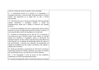 conta‐se o tempo de serviço na função e não no emprego. 
III  ‐  A  equiparação  salarial  só  é  possível  se  o  empregado  e  o 
paradigma  exercerem  a  mesma  função,  desempenhando  as  mesmas 
tarefas,  não  importando  se  os  cargos  têm,  ou  não,  a  mesma 
denominação. 
 IV ‐ É desnecessário que, ao tempo da reclamação sobre equiparação 
salarial,  reclamante  e  paradigma  estejam  a  serviço  do 
estabelecimento,  desde  que  o  pedido  se  relacione  com  situação 
pretérita.  
V ‐ A cessão de empregados não exclui a equiparação salarial, embora 
exercida  a  função  em  órgão  governamental  estranho  à  cedente,  se 
esta responde pelos salários do paradigma e do reclamante.  
VI  ‐  Presentes  os  pressupostos  do  art.  461  da  CLT,  é  irrelevante  a 
circunstância  de  que  o  desnível  salarial  tenha  origem  em  decisão 
judicial  que  beneficiou  o  paradigma,  exceto  se  decorrente  de 
vantagem  pessoal,  de  tese  jurídica  superada  pela  jurisprudência  de 
Corte Superior ou, na hipótese de equiparação salarial em cadeia, se 
não  demonstrada  a  presença  dos  requisitos  da  equiparação  em 
relação  ao  paradigma  que  deu  origem  à  pretensão,  caso  arguida  a 
objeção pelo reclamado.  
VII ‐ Desde que atendidos os requisitos do art. 461 da CLT, é possível a 
equiparação  salarial  de  trabalho  intelectual,  que  pode  ser  avaliado 
por sua perfeição técnica, cuja aferição terá critérios objetivos. 
VIII  ‐  É  do  empregador  o  ônus  da  prova  do  fato  impeditivo, 
modificativo ou extintivo da equiparação salarial.  
IX ‐ Na ação de equiparação salarial, a prescrição é parcial e só alcança 
 