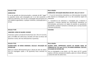 Súmula nº 428                                                                  Nova redação: 
SOBREAVISO                                                                     SOBREAVISO. APLICAÇÃO ANALÓGICA DO ART. 244, § 2º, DA CLT  
O  uso  de  aparelho  de  intercomunicação,  a  exemplo  de  BIP,  “pager”     I  ‐  O  uso  de  instrumentos  telemáticos  ou  informatizados  fornecidos 
ou  aparelho  celular,  pelo  empregado,  por  si  só,  não  caracteriza  o    pela  empresa  ao  empregado,  por  si  só,  não  caracteriza  regime  de 
regime de sobreaviso, uma vez que o empregado não permanece em                 sobreaviso.  
sua residência aguardando, a qualquer momento, convocação para o               II  –  Considera‐se  em  sobreaviso  o  empregado  que,  à  distancia  e 
serviço.                                                                       submetido  a  controle  patronal  por  instrumentos  telemáticos  ou 
                                                                               informatizados,  permanecer  em  regime  de  plantão  ou  equivalente, 
                                                                               aguardando a qualquer momento o chamado para o serviço durante 
                                                                               o período de descanso. 
Súmula nº 343                                                                  Cancelada 
 BANCÁRIO. HORA DE SALÁRIO. DIVISOR  
O bancário sujeito à jornada de 8 (oito) horas (art. 224, § 2º, da CLT), 
após a CF/1988, tem salário‐hora calculado com base no divisor 220 
(duzentos e vinte), não mais 240 (duzentos e quarenta). 
 
Súmula nº 431                                                                  Nova redação: 
SALÁRIO‐HORA.  40  HORAS  SEMANAIS.  CÁLCULO.  APLICAÇÃO  DO  SALÁRIO  HORA.  EMPREGADO  SUJEITO  AO  REGIME  GERAL  DE 
DIVISOR 200.                                                           TRABALHO (art. 58, caput, da CLT). 40 HORAS SEMANAIS. CÁLCULO. 
                                                                       APLICAÇÃO DO DIVISOR 200.  
Aplica‐se o divisor 200 (duzentos) para o cálculo do valor do salário‐
hora  do  empregado  sujeito  a  40  (quarenta)  horas  semanais  de  Para  os  empregados  a  que  alude  o  art.  58,  caput,  da  CLT,  quando 
trabalho.                                                             sujeitos a 40 horas semanais de trabalho, aplica‐se o divisor 200 para 
                                                                      o cálculo do valor do salário hora. 
 