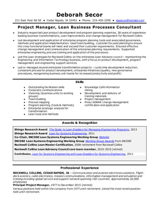 DDeebboorraahh SSeeccoorr
211 East Post Rd SE  Cedar Rapids, IA 52403  Phone: 319-450-2290  dasecor@hotmail.com
Project Manager, Lean Business Processes Consultant
 Industry respected Lean product development and program planning expertise, 38 years of experience
leading business transformations, Lean improvements and change management for Rockwell Collins
 Led development and application of enterprise program planning tools and associated governance,
methods and application implementation. Used team building, customer focused planning to ensure
the cross functional teams will meet and exceed their customer requirements. Ensured effective
change management and communication of the enterprise planning requirements. Supported
enterprise engineering process training and application of the processes.
 Led the Lean strategies for Rockwell Collins on the enterprise Lean Advisory council – representing the
Engineering and Information Technology business, with a focus on product development, program
management and engineering support services
 Led or managed several enterprise transformation projects – cycle time development reduction,
consistent process for product development, enterprise initiatives (quality, new governance
procedures, reorganizing business unit teams for increased productivity and profit)
Skills
 Outstanding facilitation skills
 Corporate communications
 Visioning (business units to working
groups)
 Team building
 Process mapping
 Program planning (tools & methods)
 Enterprise strategic analysis for
transformation
 Lean tools and methods
 Knowledge Café information
mining
 Development and delivery of
training materials
 Project management
 Prosci ADKAR change management
certification and application
Awards & Recognition
Shingo Research Award The Guide to Lean Enablers for Managing Engineering Programs, 2013
Shingo Research Award Lean for Systems Engineering, 2011
Co-Chair, INCOSE Lean Systems Engineering Working Group Website
INCOSE Lean Systems Engineering Working Group Working Group Awards from INCOSE
Rockwell Collins Lean Master Certification, 2008-retirement from Rockwell Collins
Rockwell Collins Lean Advisory Council core team member, 2010-2015 (retired)
Contributor, Lean for Systems Engineering with Lean Enablers for Systems Engineering, 2011
Professional Experience
ROCKWELL COLLINS, CEDAR RAPIDS, IA – Communication and aviation electronics solutions. Flight-
deck avionics, cabin electronics, mission communications, information management and simulation and
training including global service and support network spanning 150 countries. Approximately 20,000
employees
Principal Project Manager, 1977 to December 2015 (retired)
Various positions held within the company from 1977 until retirement. Listed the most recent position
held until retirement.
 