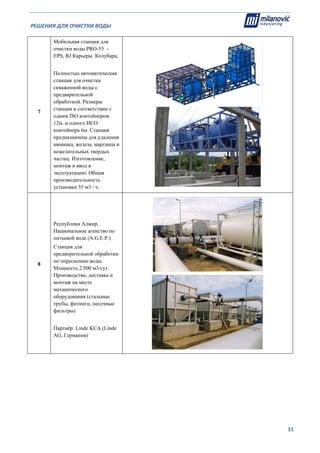 РЕШЕНИЯ ДЛЯ ОЧИСТКИ ВОДЫ                                                                                                     
                                                                                                                                                                              
  11
7
Мобильная станция для
очистки воды PRO-55 -
EPS, RJ Карьеры Колубара,
Полностью автоматическая
станция для очистки
скваженной воды с
предварительной
обработкой. Размеры
станции в соответствии с
одним ISO контейнером
12м. и одного ИСО
контейнера 6м. Станция
предназначена для удаления
аммиака, железа, марганца и
нежелательных твердых
частиц. Изготовление,
монтаж и ввод в
эксплуатацию. Общая
производительность
установки 55 м3 / ч.
8
Республика Алжир,
Национальное агенство по
питьевой воде (A.G.Е.P.)
Станция для
предворительной обработки
по опреснению воды.
Мощность 2.500 м3/сут.
Производство, доставка и
монтаж на месте
механического
оборудования (стальные
трубы, фитинги, песочные
фильтры)
Партнёр: Linde KCA (Linde
AG, Германия)
 