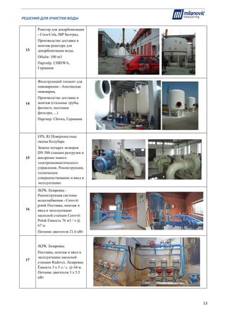 РЕШЕНИЯ ДЛЯ ОЧИСТКИ ВОДЫ                                                                                                     
                                                                                                                                                                              
  13
13
Реактор для декарбонизации
- Coca-Cola, IBP Белград,
Производство доставка и
монтаж реактора для
декарбонизации воды.
Объём: 100 m3
Партнёр: CHRIWA,
Германия
14
Фильтрующий элемент для
пивоварения - Апатинская
пивоварня,
Производство доставка и
монтаж (стальные трубы,
фитинги, песочные
фильтры, ...)
Партнер: Chriwa, Германия
15
EPS, RJ Поверхностные
окопы Колубара
Замена четырех затворов
DN 500 станции разгрузки и
внедрение нового
электропневматического
управления. Реконструкция,
техническое
совершенствование и ввод в
эксплуатацию.
16
JKPK Лазаревац -
Реконструкция системы
водоснабжения - Ceroviti
potok Поставка, монтаж и
ввод в эксплуатацию
насосной станции Ceroviti
Potok Емкость 76 м3 / ч @
67 м.
Питание двигателя 21,6 кВт
17
JKPK Лазаревац
Поставка, монтаж и ввод в
эксплуатацию насосной
станции Rudovci, Лазаревац
Ёмкость 3 х 5 л / с. @ 64 м.
Питание двигателя 3 х 5,5
кВт
 