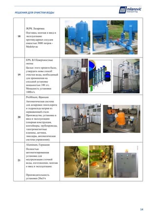 РЕШЕНИЯ ДЛЯ ОЧИСТКИ ВОДЫ                                                                                                     
                                                                                                                                                                              
  14
18
JKPK Лазаревац
Поставка, монтаж и ввод в
эксплуатацию
противударных сосудов
емкостью 3000 литров -
Medoševac
19
EPS, RJ Поверхностные
окопы
Целью этого проекта было,
утвердить новы способ
очистки воды, необходимый
для приминения на
соседней установке
мощьностью 100 л/с.
Мощьность установки
1000л/ч.
20
ProMinent, Франция
Автоматическая система
для дозировки гипохлорита
и гидроксида натрия из
нержавеющей стали.
Производство, установка и
ввод в эксплуатацию
(опорная конструкция,
контейнеры, трубопроводы,
электромагнитные
клапаны, датчики,
энкодеры, автоматическая
система управления).
21
Aluminum, Германия
Полностью
автоматизированная
установка для
неутрализации сточной
воды, изготовление, монтаж
и ввод в эксплуатацию.
Производительность
установки 20м3/ч
 
 
 
 
 