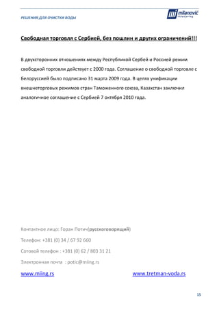 РЕШЕНИЯ ДЛЯ ОЧИСТКИ ВОДЫ                                                                                                     
                                                                                                                                                                              
  15
 
Свободная торговля с Сербией, без пошлин и других ограничений!!! 
 
В двухсторонних отношениях между Республикой Сербей и Россией режим 
свободной торговли действует с 2000 года. Соглашение о свободной торговле с 
Белоруссией было подписано 31 марта 2009 года. В целях унификации 
внешнеторговых режимов стран Таможенного союза, Казахстан заключил 
аналогичное соглашение с Сербией 7 октября 2010 года. 
 
 
 
 
 
 
 
 
 
 
Kонтактное лицо: Горан Потич(русскоговорящий) 
Телефон: +381 (0) 34 / 67 92 660    
Сотовой телефон : +381 (0) 62 / 803 31 21 
Электронная почта  : potic@miing.rs 
www.miing.rs                                                           www.tretman‐voda.rs 
 