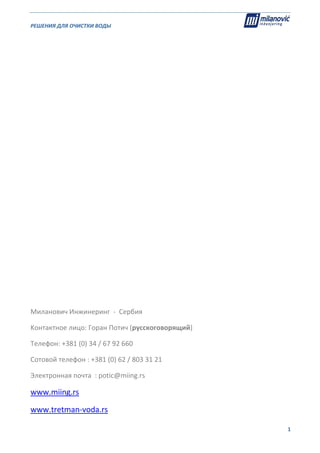 РЕШЕНИЯ ДЛЯ ОЧИСТКИ ВОДЫ                                                                                                     
                                                                                                                                                                              
  1
 
 
 
 
 
 
 
 
 
 
 
 
 
 
 
 
 
 
Миланович Инжинеринг  ‐  Сербия 
Kонтактное лицо: Горан Потич (русскоговорящий) 
Телефон: +381 (0) 34 / 67 92 660 
Сотовой телефон : +381 (0) 62 / 803 31 21 
Электронная почта  : potic@miing.rs 
www.miing.rs 
www.tretman‐voda.rs 
 