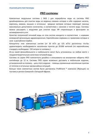 РЕШЕНИЯ ДЛЯ ОЧИСТКИ ВОДЫ                                                                                                     
                                                                                                                                                                              
  3
PRO системы 
Компактные  модульные  системы  (  SKID  )  для  переработки  воды  из  системы  PRO 
дизайнированны для очистки воды из водяных скважин которая в себе содержит железо, 
марганец,  аммиак,  мышьяк  и  остальные    вредные  материи  которые  переходят  границу 
максимально  допустимого  количества,  в  соответствии  с  законом  о  чистоте  воды.  Системы 
можно  расширить  с  модулями  для  очистки  воды  УФ  стерилизации  и  фильтрами  из 
активированного угля. 
Качество  полученной  питьевой  воды  из  этих  систем  находится  в  соответствии    с  нормами  
всемирной организации здравоохранения, Европейскими нормами и с правилами которые в 
силе  в республике Сербии. 
Капацитеты  этих  компактных  систем  (oт  30  м³/ч  дo  125  м³/ч)  достаточны  что‐бы  
удовлетворить  необходимости  населённых  пунктов  до  20.000  жителей  (по  европейскому 
стандарту необходимо  150 литров по человеку ).  
Из‐за  своей  флексибильности  и  мобильности  могут  быть  установлены  на  любом  месте  с 
неудовлетворительным качеством питьевой воды. 
Системы  из  серии  ПРО  компактного  дизайна  и  вписываются  во  внутренние  габариты  ИСО 
контейнера  до  12  м.  Системы  ПРО  серии  возможно  доставить  в  мобильном  издании, 
установленной на тележку... цель этого издания ‐  помощь угроженным населённым пунктам 
от потопов и остальных чрезвычайных ситуаций.  
Больше  таких  компактных  систем  были  доставлены  ProMinent  ®  компании  (Франция)  на 
поставку в регион Северной и Западной Африки. 
 
 
 
 
 
 
 
 
 