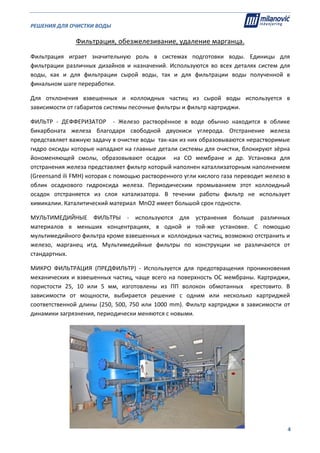 РЕШЕНИЯ ДЛЯ ОЧИСТКИ ВОДЫ                                                                                                     
                                                                                                                                                                              
  4
Фильтрация, обезжелезивание, удаление марганца. 
Фильтрация  играет  значительную  роль  в  системах  подготовки  воды.  Единицы  для 
фильтрации  различных  дизайнов  и  назначений.  Используются  во  всех  деталях  систем  для 
воды,  как  и  для  фильтрации  сырой  воды,  так  и  для  фильтрации  воды  полученной  в 
финальном шаге переработки.  
Для  отклонения  взвешенных  и  коллоидных  частиц  из  сырой  воды  используется  в 
зависимости от габаритов системы песочные фильтры и фильтр картриджи.   
ФИЛЬТР  ‐  ДЕФФЕРИЗАТОР    ‐  Железо  растворённое  в  воде  обычно  находится  в  облике 
бикарбоната  железа  благодаря  свободной  двуокиси  углерода.  Отстранение  железа 
представляет важную задачу в очистке воды  так‐как из них образовываются нерастворимые 
гидро оксиды которые нападают на главные детали системы для очистки, блокируют зёрна 
йономеняющей  смолы,  образовывают  осадки    на  СО  мембране  и  др.  Установка  для 
отстранения железа представляет фильтр который наполнен каталлизаторным наполнением 
(Greensand ili FMH) которая с помощью растворенного угли кислого газа переводит железо в 
облик  осадкового  гидроксида  железа.  Периодическим  промыванием  этот  коллоидный  
осадок  отстраняется  из  слоя  катализатора.  В  течении  работы  фильтр  не  использует 
химикалии. Каталитический материал  MnO2 имеет большой срок годности. 
МУЛЬТИМЕДИЙНЫЕ  ФИЛЬТРЫ  ‐  используются  для  устранения  больше  различных 
материалов  в  меньших  концентрациях,  в  одной  и  той‐же  установке.  С  помощью 
мультимедийного фильтра кроме взвешенных и  коллоидных частиц, возможно отстранить и 
железо,  марганец  итд.  Мультимедийные  фильтры  по  конструкции  не  различаются  от 
стандартных.  
МИКРО  ФИЛЬТРАЦИЯ  (ПРЕДФИЛЬТР)  ‐  Используется  для  предотвращения  проникновения 
механических и взвешенных частиц, чаще всего на поверхность ОС мембраны. Картриджи, 
пористости  25,  10  или  5  мм,  изготовлены  из  ПП  волокон  обмотанных    крестовито.  В 
зависимости  от  мощности,  выбирается  решение  с  одним  или  несколько  картриджей 
соответственной длины (250, 500, 750 или 1000 mm). Фильтр картриджи в зависимости от 
динамики загрязнения, периодически меняются с новыми.  
 
 
