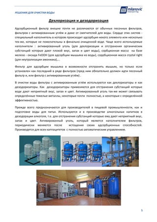 РЕШЕНИЯ ДЛЯ ОЧИСТКИ ВОДЫ                                                                                                     
                                                                                                                                                                              
  5
Дехлоризация и дезодоризация 
Адсорбционный  фильтр  внешне  почти  не  различаются  от  обычных  песочных  фильтров, 
фильтров с активированным углём и даже от смягчителей для воды. Сердце этих систем ‐ 
специальный наполнитель в котором происходит адсорбция некого элемента или несколько 
тех‐же, которые не пожелательны в финально очищенной воде. Чаще всего используемые 
наполнители  :  активированный  уголь  (для  дехлоризации  и  отстранения  органических 
субстанций  которые  дают  плохой  вкус,  запах  и  цвет  воды),  сорбционная  масса    на  базе 
железо ‐ оксида FeOOH (для адсорбции мышьяка из воды), соррбционная масса crystal right  
(для неутрализации амониака),... 
Фильтр  для  адсорбции  мышьяка  в  возможности  отстранить  мышьяк,  но  только  если 
установлен как последний в ряде фильтров (пред ним обязательно должен идти песочный 
фильтр и, или фильтр с активированным углём) . 
В  очистки  воды  фильтры  с  активированным  углём  используются  как  дехлоризаторы  и  как 
дезодоризаторы.  Как    дезодоризаторы  применяются  для  отстранения  субстанций  которые 
воде  дают  неприятный  вкус,  запах  и  цвет.  Активированный  уголь  так‐же  может  связывать 
определённые тяжелые металлы, некоторые почти  полностью, а некоторые с определённой 
эффективностью. 
Прежде  всего  предназначаются  для  производителей  в  пищевой  промышленности,  как  и 
подготовке  воды  для  питья.  Используются  и  в  производстве  алкогольных  напитков  в 
дезодорации алкоголя, т.е. для отстранения субстанций которые ему дают неприятный вкус, 
запах  и  цвет.  Активированный  уголь,  который  является  наполнителем  фильтров, 
периодически  меняются  после    истощения  своих  адсорбционных  способностей. 
Производятся для всех каппацитетов  с полностью автоматическим управлением. 
 
 
 