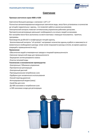 РЕШЕНИЯ ДЛЯ ОЧИСТКИ ВОДЫ                                                                                                     
                                                                                                                                                                              
  6
Смягчение 
Премиум смягчители серии 4000 и 4100  
Смягчители большого расхода с клапаном 1 1/4" и 2" 
Полностью автоматизированные модульные смягчители воды, могут быть установлены в количестве 
до четырёх парралельных  единиц,  что позволяет работу в различных режимах.  
Электрический контроль помогает оптимальному управлению рабочими циклусами.   
Противоточная регенерация уменьшает необходимость за солью и водой на минимум. 
Все настройки могут быть выполнены на месте монтажа с помощью пользователь ‐ приятель 
программы.  
Производство до 68 м3/ч в конфигурации четырёх единиц. 
 Запатентованный контроль "vrh protoka" настраивает количество единиц в работе в зависимости от 
моментально необходимого расхода  (этим путем покрывается расход в отелях, во время шаржных 
операций в промышленности итд.) 
Применение  
‐Обеспечение водой в пивоваренных заводах и пищевой промышленности 
‐Смячение процессной воды для промышленности  
‐Защищение систем резервного осмоса 
‐Очистка питьевой воды 
Технические и экономические преимущества 
‐Электронные / Объемное управление 
‐Противоточная регенерация 
‐Электронный дисплей 
‐Пропорциональное потребление соли 
‐Одобрено для человеческого использования 
‐Низкий перепад давления 
‐Интегрированный модем (связь) 
‐Сухой бак для соли 
‐До 40% экономии в потреблении соли 
‐и 50% экономии в воде для регенерации 
 
  
 