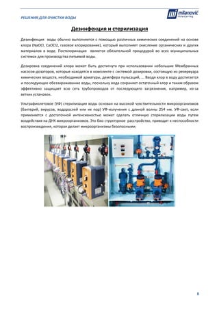 РЕШЕНИЯ ДЛЯ ОЧИСТКИ ВОДЫ                                                                                                     
                                                                                                                                                                              
  8
Дезинфекция и стерилизация 
Дезинфекция  воды обычно выполняется с помощью различных химических соединений на основе 
хлора (NaOCl, CaOCl2, газовое хлорирование), который выполняет окисление органических и других 
материалов  в  воде.  Постхлоринация    является  обязательной  процедурой  во  всех  муниципальных 
системах для производства питьевой воды. 
Дозировка  соединений  хлора  может  быть  достигнута  при  использовании  небольших  Мембранных 
насосов‐дозаторов, которые находятся в комплекте с системой дозировки, состоящую из резервуара 
химических веществ, необходимой арматуры, демпфера пульсаций, ... Вводя хлор в воду достигается 
и последующее обеззараживание воды, поскольку вода сохраняет остаточный хлор и таким образом 
эффективно  защищает  всю  сеть  трубопроводов  от  последующего  загрязнения,  например,  из‐за 
ветхих установок. 
Ультрафиолетовое (УФ) стерилизация воды основан на высокой чувствительности микроорганизмов 
(бактерий,  вирусов,  водорослей  или  их  пор)  УФ‐излучения  с  длиной  волны  254  нм.  УФ‐свет,  если 
применяется  с  достаточной  интенсивностью  может  сделать  отличную  стерилизации  воды  путем 
воздействия на ДНК микроорганизмов. Это био структурное  расстройство, приводит к неспособности 
воспроизведения, которая делает микроорганизмы безопасными. 
  
 
 
 
 
 
 
 
