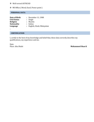  Well versed AUTOCAD 
 MS Office ( Word, Excel, Power point ) 
PERSONAL DATA 
Date of Birth : December 11, 1988 
Civil Status : Single 
Religion : Muslim 
Nationality : Indian 
Language : English, Hindi, Malayalam 
CERTIFICATION 
I, certify to the best of my knowledge and belief that, these data correctly describes my 
qualifications, my experience and me. 
Date: 
Place: Abu Dhabi Mohammed Shan K 
