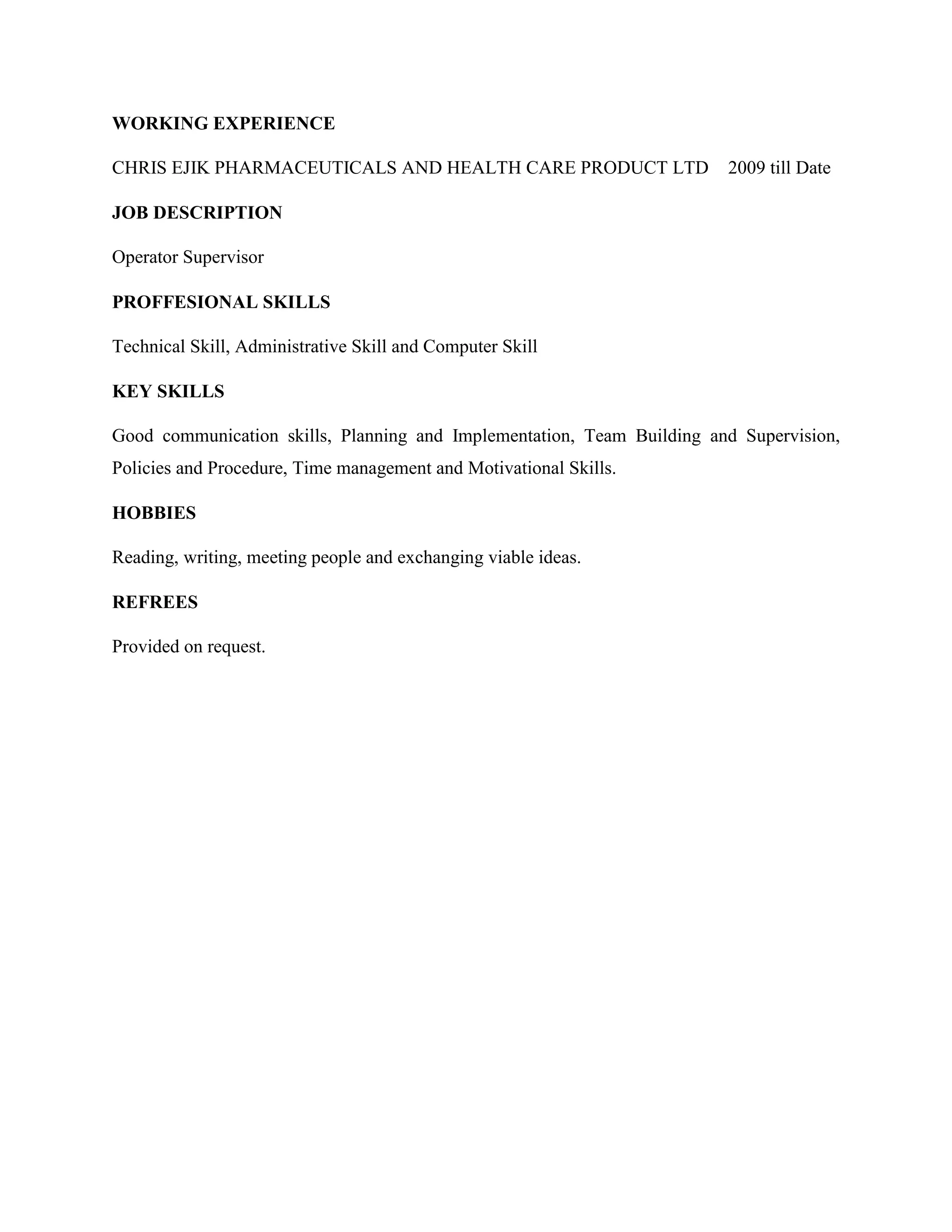 WORKING EXPERIENCE
DANA PHARMACEUTICALS LIMITED 2004 -2007
AL-JANOL NIGERIA LIMITED 2007 - 2009
CHRIS EJIK PHARMACEUTICALS AND HEALTH CARE PRODUCT LTD 2009-2012
COMMUNITY BASED FARMING SCHEMES 2013-2014
AL – JANOL NIGERIA LIMITED 2015 – TILL DATE
JOB DESCRIPTION
Operations Supervisor
Sales Manager
Operations Supervisor
Industrial Training
production Manager
PROFFESIONAL SKILLS
Technical Skill, Administrative Skill and Computer Skill
KEY SKILLS
Good communication skills, Planning and Implementation, Team Building and Supervision, Policies
and Procedure, Time management and Motivational Skills.
HOBBIES
Reading, writing, meeting people and exchanging viable ideas.
REFREES
Will be provided on request.
 